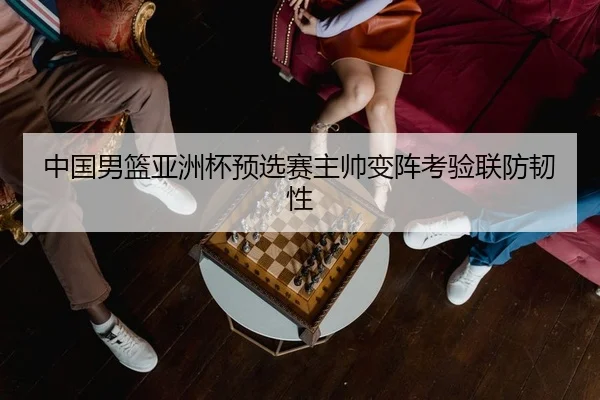 中国男篮亚洲杯预选赛主帅变阵考验联防韧性