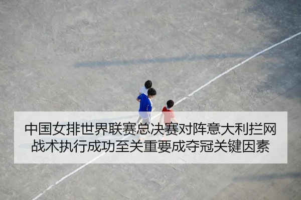 中国女排世界联赛总决赛对阵意大利拦网战术执行成功至关重要成夺冠关键因素